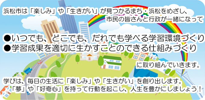 浜松市は「楽しみ」や「生きがい」が見つかるまち・浜松をめざし、市民の皆さんと行政が一緒になって●いつでも、どこでも、だれでも学べる学習環境づくり●学習成果を適切に生かすことのできる仕組みづくりに取り組んでいきます。学びは、毎日の生活に「楽しみ」や「生きがい」を創り出します。「夢」や「好奇心」を持って行動を起こし、人生を豊かにしましょう！